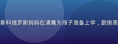 纪录片预告截图：莫斯科俄罗斯妈妈在清晨为孩子准备上学，厨房蒸汽弥漫画面温暖真实