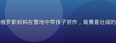 纪录片预告截图：西伯利亚俄罗斯妈妈在雪地中带孩子劳作，背景是壮阔的针叶林，画面苍茫而有力量