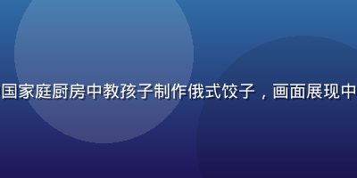 跨国俄罗斯妈妈奥尔加在中国家庭厨房中教孩子制作俄式饺子，画面展现中俄文化融合的温馨生活场景